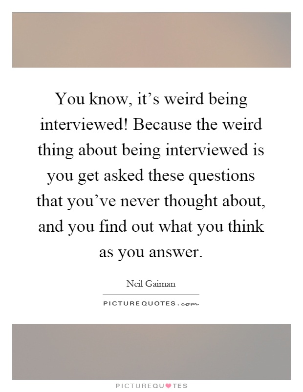 You know, it's weird being interviewed! Because the weird thing about being interviewed is you get asked these questions that you've never thought about, and you find out what you think as you answer Picture Quote #1