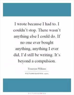I wrote because I had to. I couldn’t stop. There wasn’t anything else I could do. If no one ever bought anything, anything I ever did, I’d still be writing. It’s beyond a compulsion Picture Quote #1