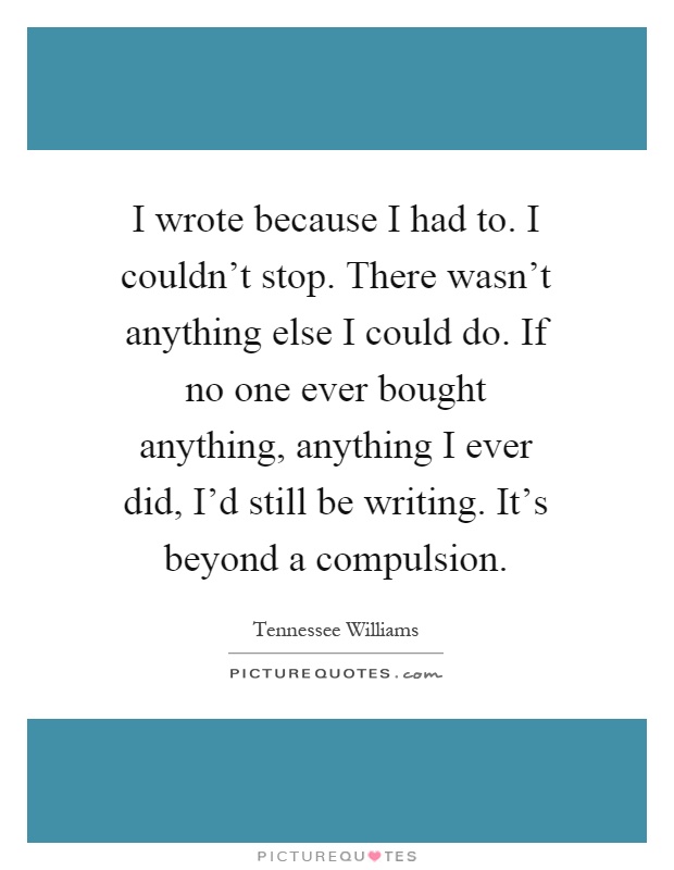 I wrote because I had to. I couldn't stop. There wasn't anything else I could do. If no one ever bought anything, anything I ever did, I'd still be writing. It's beyond a compulsion Picture Quote #1