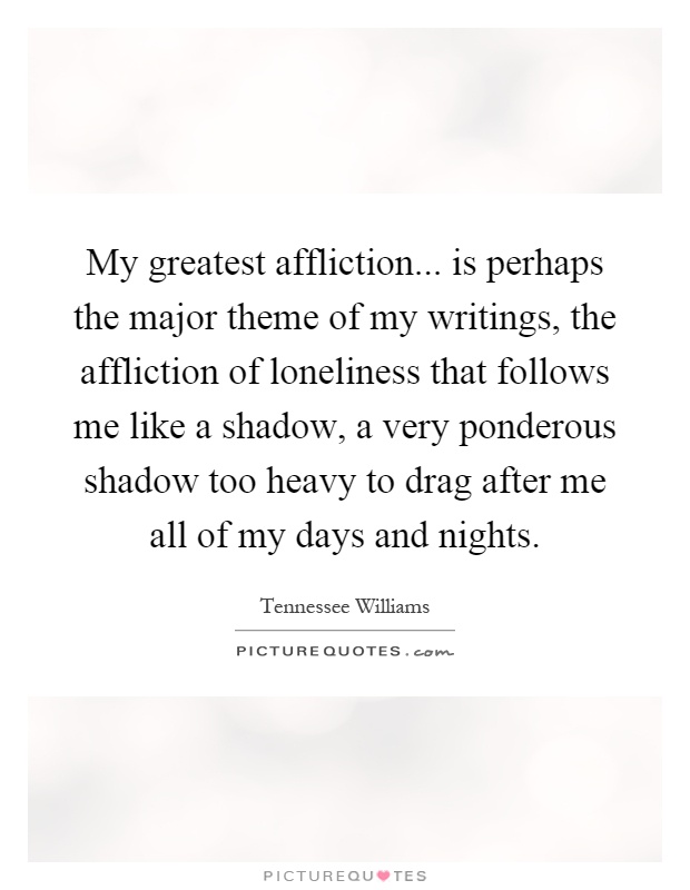 My greatest affliction... is perhaps the major theme of my writings, the affliction of loneliness that follows me like a shadow, a very ponderous shadow too heavy to drag after me all of my days and nights Picture Quote #1