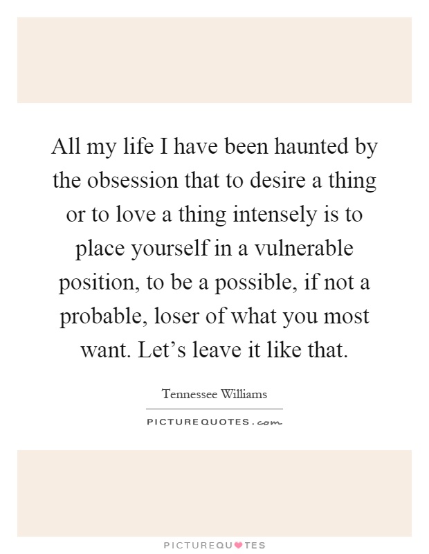 All my life I have been haunted by the obsession that to desire a thing or to love a thing intensely is to place yourself in a vulnerable position, to be a possible, if not a probable, loser of what you most want. Let's leave it like that Picture Quote #1