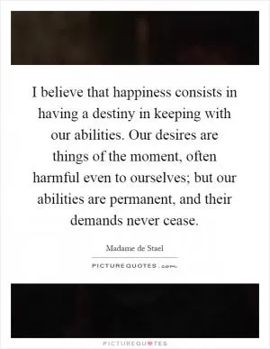 I believe that happiness consists in having a destiny in keeping with our abilities. Our desires are things of the moment, often harmful even to ourselves; but our abilities are permanent, and their demands never cease Picture Quote #1