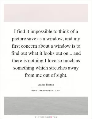 I find it impossible to think of a picture save as a window, and my first concern about a window is to find out what it looks out on... and there is nothing I love so much as something which stretches away from me out of sight Picture Quote #1