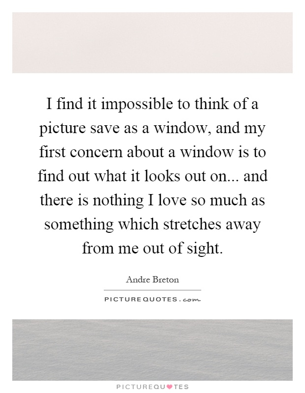I find it impossible to think of a picture save as a window, and my first concern about a window is to find out what it looks out on... and there is nothing I love so much as something which stretches away from me out of sight Picture Quote #1