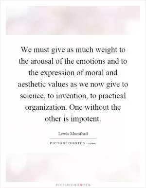 We must give as much weight to the arousal of the emotions and to the expression of moral and aesthetic values as we now give to science, to invention, to practical organization. One without the other is impotent Picture Quote #1