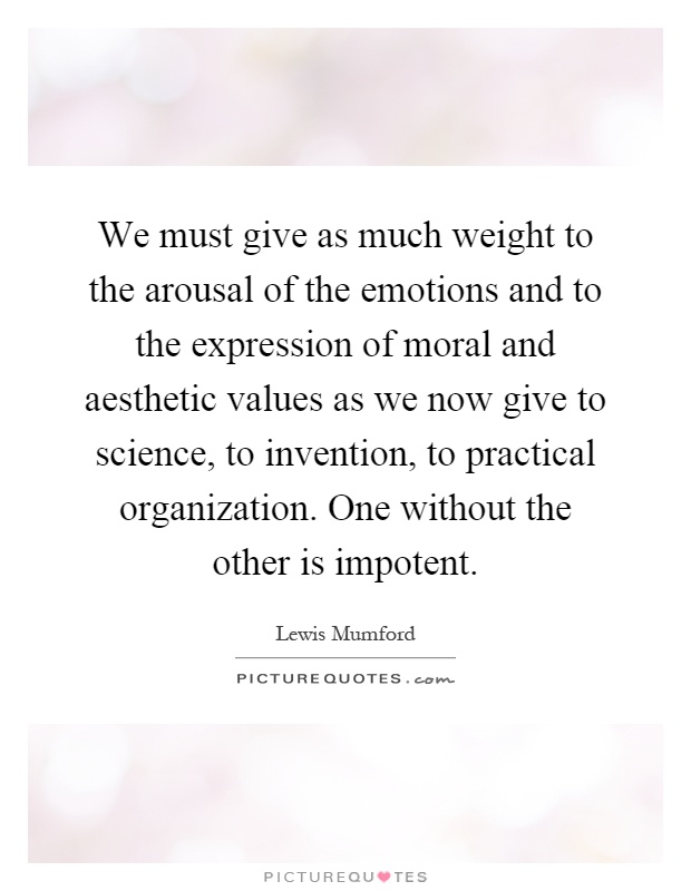 We must give as much weight to the arousal of the emotions and to the expression of moral and aesthetic values as we now give to science, to invention, to practical organization. One without the other is impotent Picture Quote #1