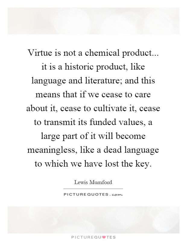 Virtue is not a chemical product... it is a historic product, like language and literature; and this means that if we cease to care about it, cease to cultivate it, cease to transmit its funded values, a large part of it will become meaningless, like a dead language to which we have lost the key Picture Quote #1