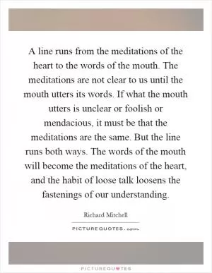 A line runs from the meditations of the heart to the words of the mouth. The meditations are not clear to us until the mouth utters its words. If what the mouth utters is unclear or foolish or mendacious, it must be that the meditations are the same. But the line runs both ways. The words of the mouth will become the meditations of the heart, and the habit of loose talk loosens the fastenings of our understanding Picture Quote #1