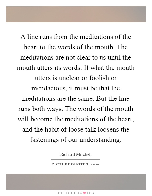 A line runs from the meditations of the heart to the words of the mouth. The meditations are not clear to us until the mouth utters its words. If what the mouth utters is unclear or foolish or mendacious, it must be that the meditations are the same. But the line runs both ways. The words of the mouth will become the meditations of the heart, and the habit of loose talk loosens the fastenings of our understanding Picture Quote #1