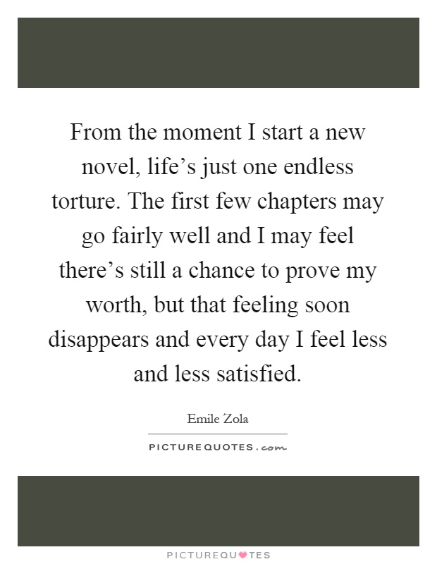 From the moment I start a new novel, life's just one endless torture. The first few chapters may go fairly well and I may feel there's still a chance to prove my worth, but that feeling soon disappears and every day I feel less and less satisfied Picture Quote #1