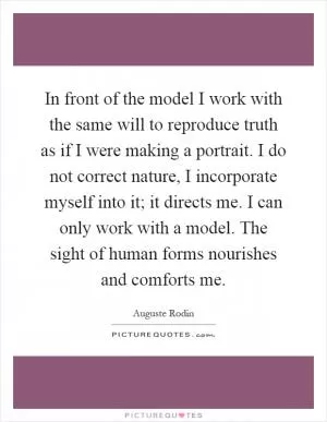 In front of the model I work with the same will to reproduce truth as if I were making a portrait. I do not correct nature, I incorporate myself into it; it directs me. I can only work with a model. The sight of human forms nourishes and comforts me Picture Quote #1