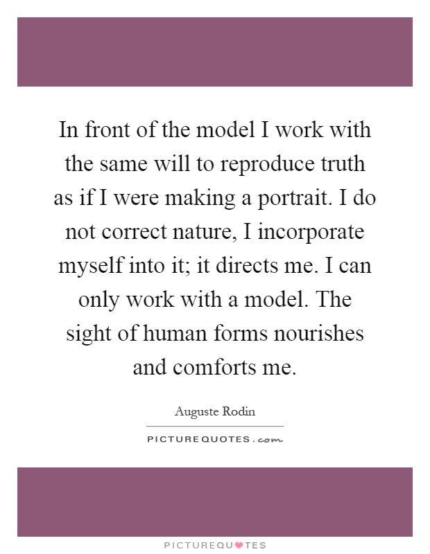 In front of the model I work with the same will to reproduce truth as if I were making a portrait. I do not correct nature, I incorporate myself into it; it directs me. I can only work with a model. The sight of human forms nourishes and comforts me Picture Quote #1