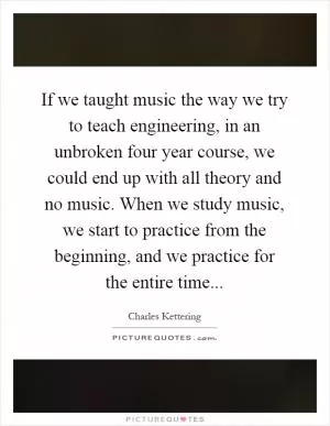 If we taught music the way we try to teach engineering, in an unbroken four year course, we could end up with all theory and no music. When we study music, we start to practice from the beginning, and we practice for the entire time Picture Quote #1
