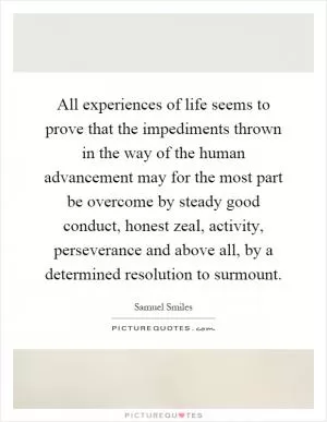 All experiences of life seems to prove that the impediments thrown in the way of the human advancement may for the most part be overcome by steady good conduct, honest zeal, activity, perseverance and above all, by a determined resolution to surmount Picture Quote #1