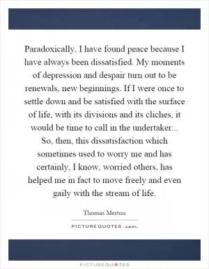 Paradoxically, I have found peace because I have always been dissatisfied. My moments of depression and despair turn out to be renewals, new beginnings. If I were once to settle down and be satisfied with the surface of life, with its divisions and its cliches, it would be time to call in the undertaker... So, then, this dissatisfaction which sometimes used to worry me and has certainly, I know, worried others, has helped me in fact to move freely and even gaily with the stream of life Picture Quote #1