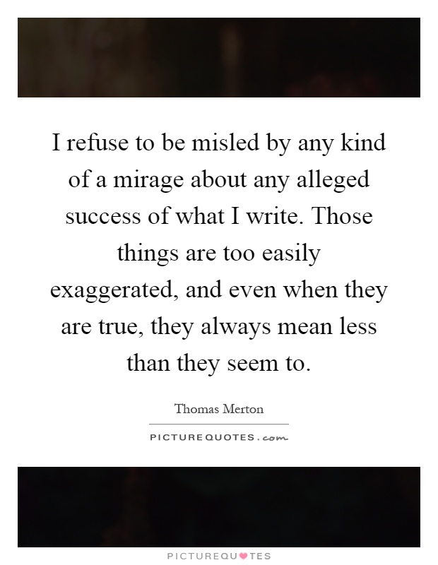 I refuse to be misled by any kind of a mirage about any alleged success of what I write. Those things are too easily exaggerated, and even when they are true, they always mean less than they seem to Picture Quote #1
