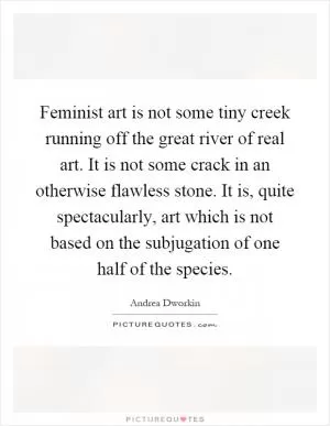 Feminist art is not some tiny creek running off the great river of real art. It is not some crack in an otherwise flawless stone. It is, quite spectacularly, art which is not based on the subjugation of one half of the species Picture Quote #1