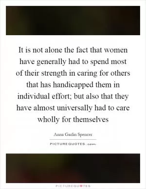 It is not alone the fact that women have generally had to spend most of their strength in caring for others that has handicapped them in individual effort; but also that they have almost universally had to care wholly for themselves Picture Quote #1