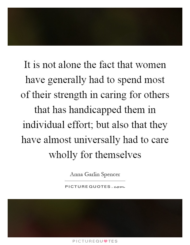 It is not alone the fact that women have generally had to spend most of their strength in caring for others that has handicapped them in individual effort; but also that they have almost universally had to care wholly for themselves Picture Quote #1
