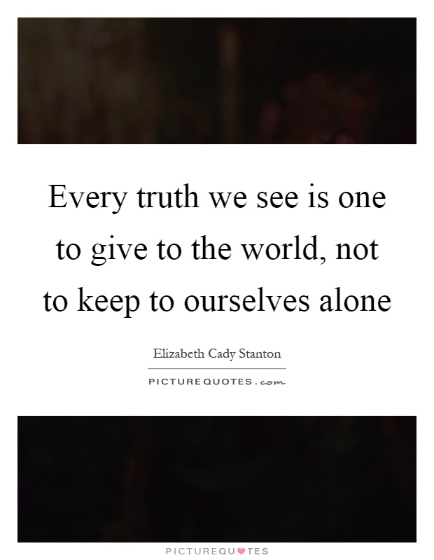 Every truth we see is one to give to the world, not to keep to ourselves alone Picture Quote #1