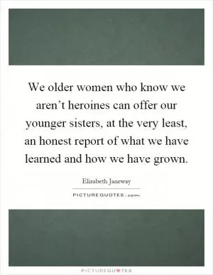 We older women who know we aren’t heroines can offer our younger sisters, at the very least, an honest report of what we have learned and how we have grown Picture Quote #1