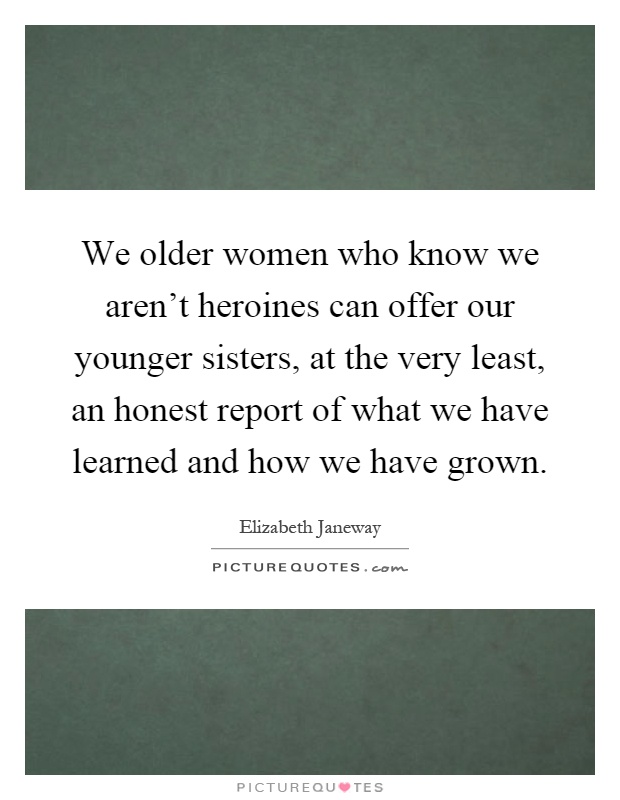 We older women who know we aren't heroines can offer our younger sisters, at the very least, an honest report of what we have learned and how we have grown Picture Quote #1