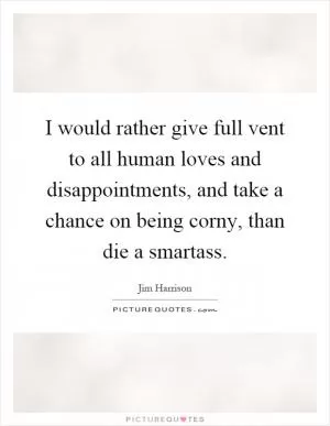 I would rather give full vent to all human loves and disappointments, and take a chance on being corny, than die a smartass Picture Quote #1