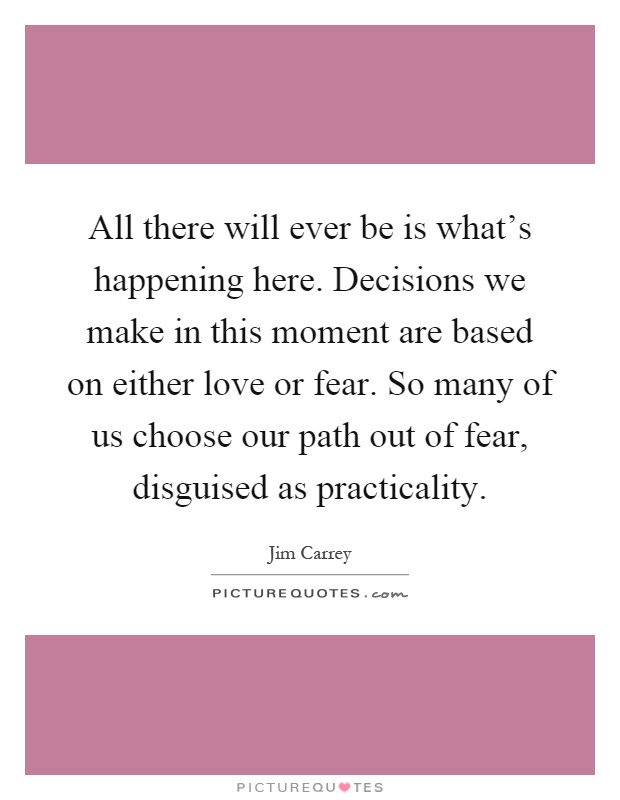 All there will ever be is what's happening here. Decisions we make in this moment are based on either love or fear. So many of us choose our path out of fear, disguised as practicality Picture Quote #1