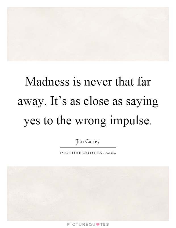 Madness is never that far away. It's as close as saying yes to the wrong impulse Picture Quote #1