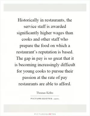 Historically in restaurants, the service staff is awarded significantly higher wages than cooks and other staff who prepare the food on which a restaurant’s reputation is based. The gap in pay is so great that it is becoming increasingly difficult for young cooks to pursue their passion at the rate of pay restaurants are able to afford Picture Quote #1