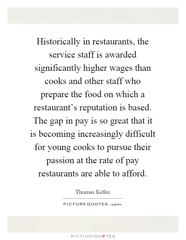 Historically in restaurants, the service staff is awarded significantly higher wages than cooks and other staff who prepare the food on which a restaurant's reputation is based. The gap in pay is so great that it is becoming increasingly difficult for young cooks to pursue their passion at the rate of pay restaurants are able to afford Picture Quote #1