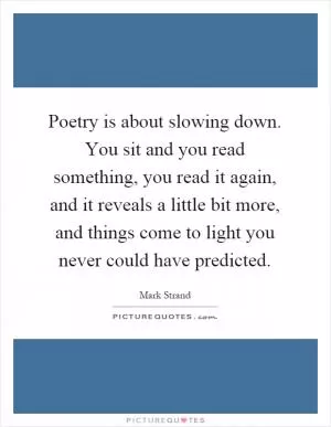 Poetry is about slowing down. You sit and you read something, you read it again, and it reveals a little bit more, and things come to light you never could have predicted Picture Quote #1