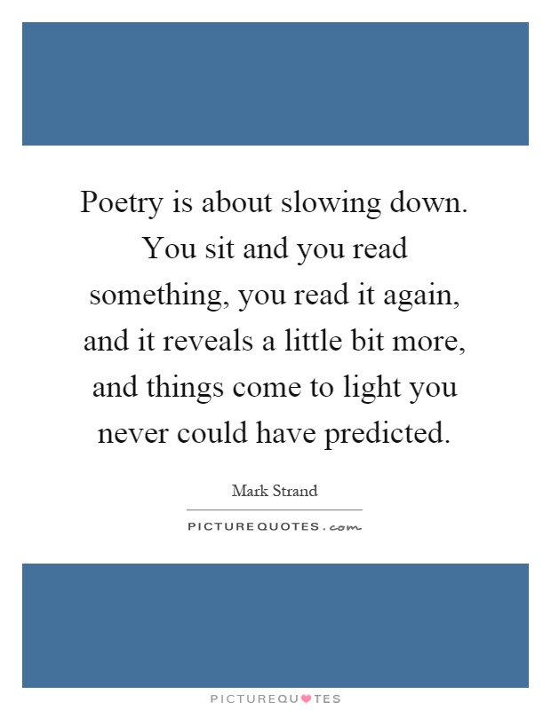 Poetry is about slowing down. You sit and you read something, you read it again, and it reveals a little bit more, and things come to light you never could have predicted Picture Quote #1