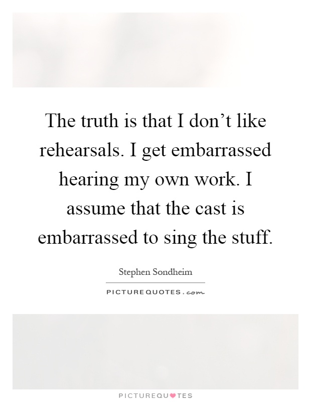 The truth is that I don't like rehearsals. I get embarrassed hearing my own work. I assume that the cast is embarrassed to sing the stuff Picture Quote #1