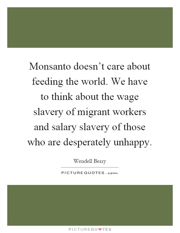 Monsanto doesn't care about feeding the world. We have to think about the wage slavery of migrant workers and salary slavery of those who are desperately unhappy Picture Quote #1