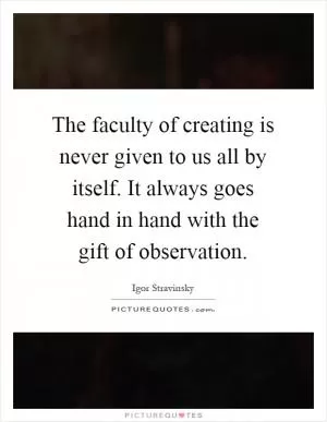 The faculty of creating is never given to us all by itself. It always goes hand in hand with the gift of observation Picture Quote #1