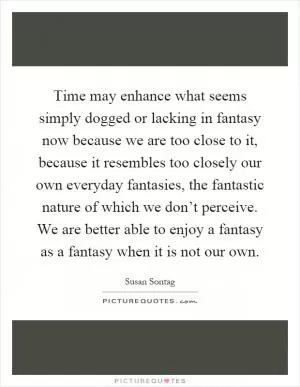 Time may enhance what seems simply dogged or lacking in fantasy now because we are too close to it, because it resembles too closely our own everyday fantasies, the fantastic nature of which we don’t perceive. We are better able to enjoy a fantasy as a fantasy when it is not our own Picture Quote #1