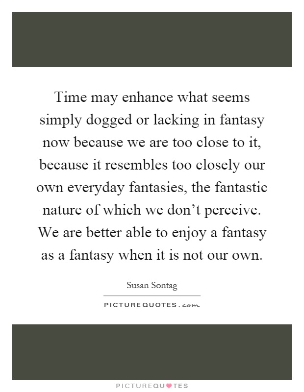 Time may enhance what seems simply dogged or lacking in fantasy now because we are too close to it, because it resembles too closely our own everyday fantasies, the fantastic nature of which we don't perceive. We are better able to enjoy a fantasy as a fantasy when it is not our own Picture Quote #1