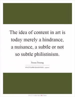 The idea of content in art is today merely a hindrance, a nuisance, a subtle or not so subtle philistinism Picture Quote #1