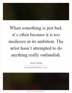When something is just bad, it’s often because it is too mediocre in its ambition. The artist hasn’t attempted to do anything really outlandish Picture Quote #1