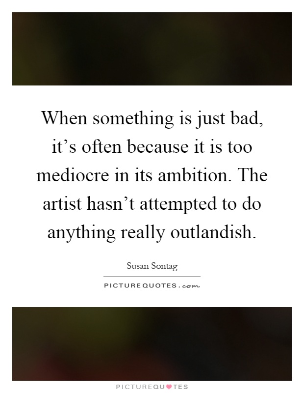 When something is just bad, it's often because it is too mediocre in its ambition. The artist hasn't attempted to do anything really outlandish Picture Quote #1