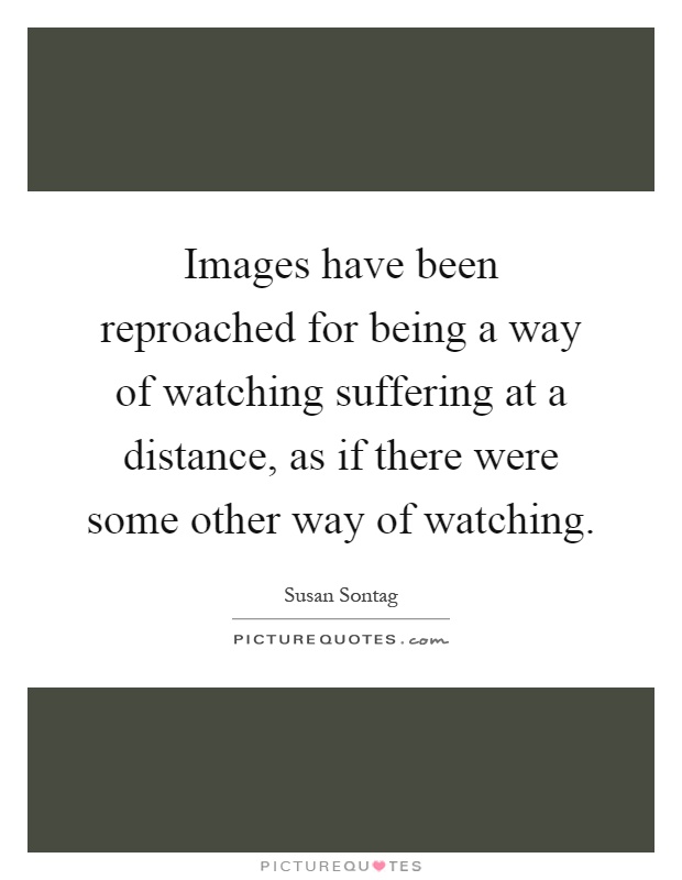 Images have been reproached for being a way of watching suffering at a distance, as if there were some other way of watching Picture Quote #1