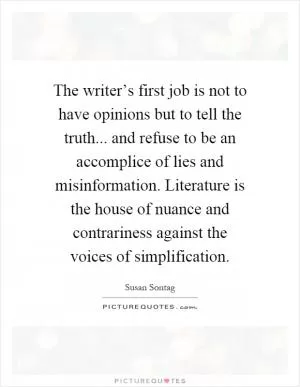 The writer’s first job is not to have opinions but to tell the truth... and refuse to be an accomplice of lies and misinformation. Literature is the house of nuance and contrariness against the voices of simplification Picture Quote #1