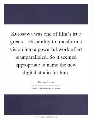 Kurosawa was one of film’s true greats... His ability to transform a vision into a powerful work of art is unparalleled. So it seemed appropriate to name the new digital studio for him Picture Quote #1
