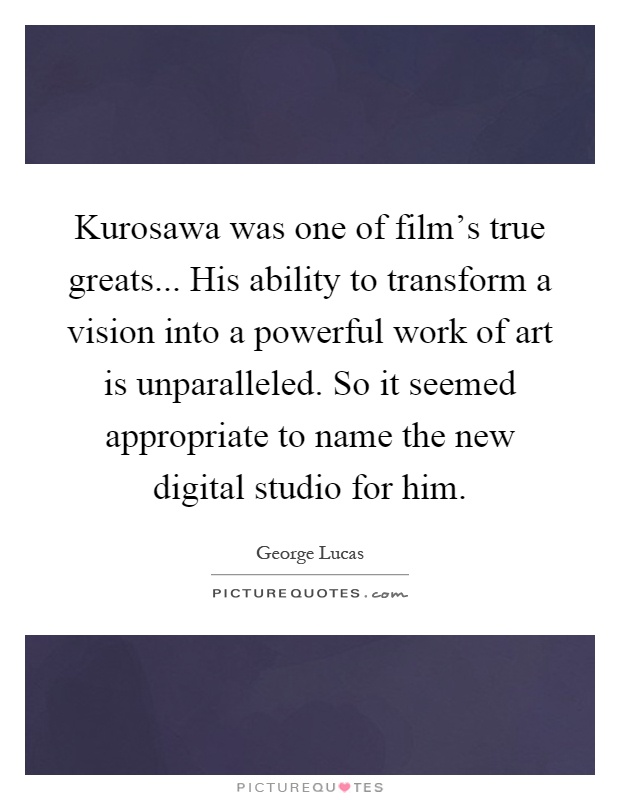 Kurosawa was one of film's true greats... His ability to transform a vision into a powerful work of art is unparalleled. So it seemed appropriate to name the new digital studio for him Picture Quote #1