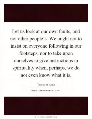 Let us look at our own faults, and not other people’s. We ought not to insist on everyone following in our footsteps, nor to take upon ourselves to give instructions in spirituality when, perhaps, we do not even know what it is Picture Quote #1