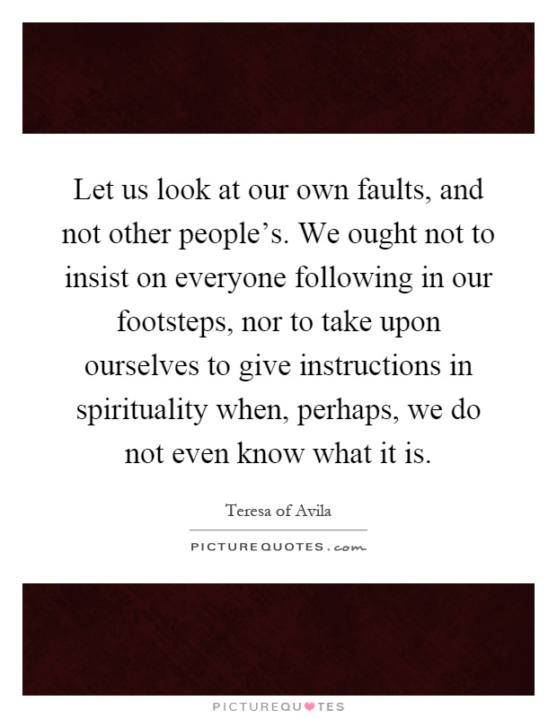 Let us look at our own faults, and not other people's. We ought not to insist on everyone following in our footsteps, nor to take upon ourselves to give instructions in spirituality when, perhaps, we do not even know what it is Picture Quote #1