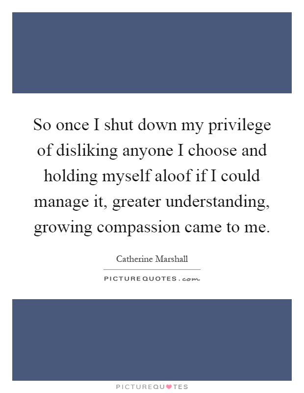 So once I shut down my privilege of disliking anyone I choose and holding myself aloof if I could manage it, greater understanding, growing compassion came to me Picture Quote #1