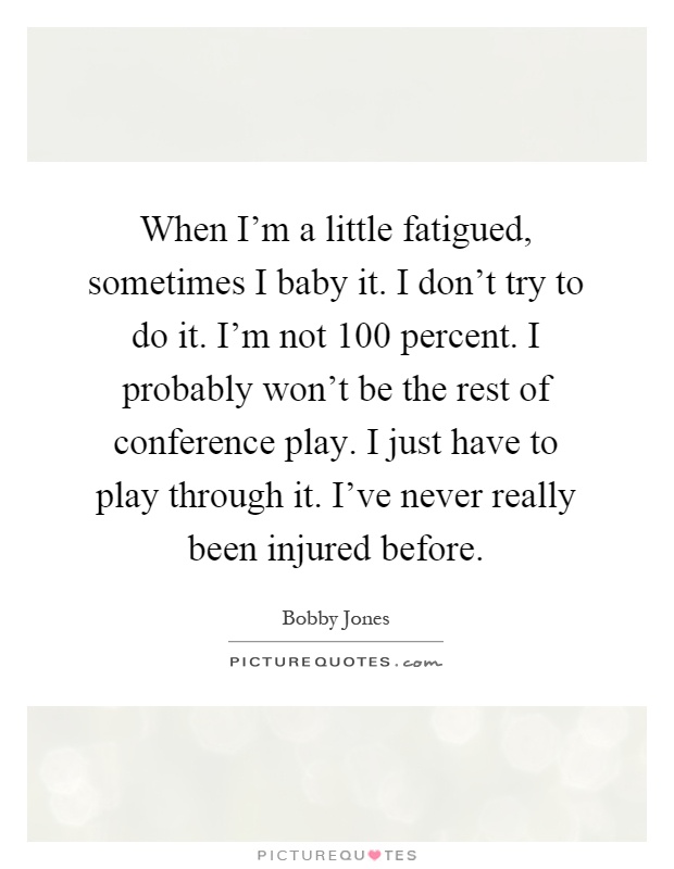 When I'm a little fatigued, sometimes I baby it. I don't try to do it. I'm not 100 percent. I probably won't be the rest of conference play. I just have to play through it. I've never really been injured before Picture Quote #1