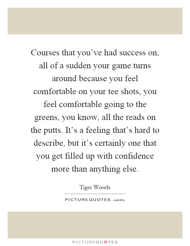Courses that you've had success on, all of a sudden your game turns around because you feel comfortable on your tee shots, you feel comfortable going to the greens, you know, all the reads on the putts. It's a feeling that's hard to describe, but it's certainly one that you get filled up with confidence more than anything else Picture Quote #1
